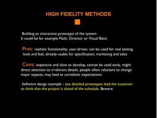 HIGH FIDELITY METHODS
Building an interactive prototype of the system
It could be for example Flash, Director or Visual Basic
Pros: realistic functionality, user-driven, can be used for real testing,
look and feel, already usable for specification, marketing and sales
Cons: expensive and slow to develop, cannot be used early, might
direct attention to irrelevant details, people often reluctant to change
major aspects, may lead to unrealistic expectations
Software design example - too detailed prototypes lead the customer
to think that the project is ahead of the schedule. Beware.
 