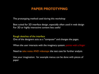 PAPER PROTOTYPING
The prototyping method used during this workshop
Best suited for 2D interface design, especially often used in web design
For 3D or highly interactive content less useful
Rough sketches of the interface
One of the designers acts as a "computer" and changes the pages.
When the user interacts with the imaginary system: points with a finger
Need to take notes AND videotape the test case for further analysis
Use your imagination: for example menus can be done with pieces of
paper
 