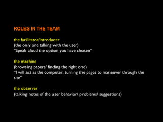 ROLES IN THE TEAM
the facilitator/introducer
(the only one talking with the user)
“Speak aloud the option you have chosen”
the machine
(browsing papers/ finding the right one)
“I will act as the computer, turning the pages to maneuver through the
site”
the observer
(talking notes of the user behavior/ problems/ suggestions)
 