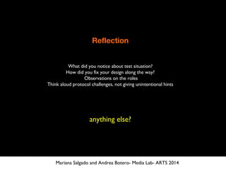 Reflection
What did you notice about test situation?
How did you fix your design along the way?
Observations on the roles
Think aloud protocol challenges, not giving unintentional hints
anything else?
Mariana Salgado and Andrea Botero- Media Lab- ARTS 2014
 