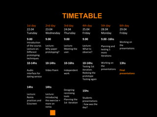 TIMETABLE
1st day
22.04
Tuesday
2nd day
23.04
Wednesday
3rd day
24.04
Thursday
4th day
25.04
Friday
5th day
28.04
Monday
6th day
29.04
Friday
9.00
Introduction
of the course.
Lecture on:
Different
prototyping
techniques
9.00
Lecture:
Why paper
prototyping?
9.00
Lecture:
Meeting the
user.
9.00
Lecture:
What to
observe?
9.00 -16hs
Planning and
testing 1
more
iterations
Working on
the
presentations
10-14hs
Audio
interface for
dating service
10-14hs
Video Poem
10-16hs
Independent
work
10-14hs
Testing 1st
iteration.
Redoing the
prototype
Testing again
Working on
the
presentations
13hs
Final
presentations
14hs
Lecture:
Remix
practices and
EUscreen
14hs
Lecture:
Introducing
the exercise +
more on
remix
Designing
renmixing
tools
Planning the
1st iteration
15hs
Students
presentations
: how was the
day?
 