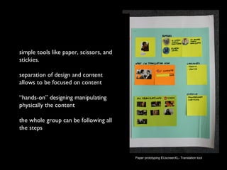 simple tools like paper, scissors, and
stickies.
separation of design and content
allows to be focused on content
“hands-on” designing manipulating
physically the content
the whole group can be following all
the steps
no computer skills are needed
Paper prototyping EUscreenXL- Translation tool
 