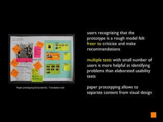 users recognizing that the
prototype is a rough model felt
freer to criticize and make
recommendations
multiple tests with small number of
users is more helpful at identifying
problems than elaborated usability
tests
paper prototyping allows to
separate content from visual design
Paper prototyping EUscreenXL- Translation tool
 