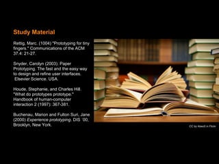 Study Material
Rettig, Marc. (1004) "Prototyping for tiny
fingers." Communications of the ACM
37.4: 21-27.
Snyder, Carolyn (2003). Paper
Prototyping. The fast and the easy way
to design and refine user interfaces.
Elsevier Science. USA.
Houde, Stephanie, and Charles Hill.
"What do prototypes prototype."
Handbook of human-computer
interaction 2 (1997): 367-381.
Buchenau, Marion and Fulton Suri, Jane
(2000) Experience prototyping. DIS ´00,
Brooklyn, New York. CC by Abeo5 in Flickr
 