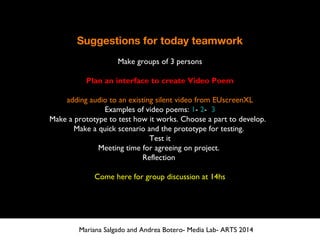Suggestions for today teamwork
Make groups of 3 persons
Plan an interface to create Video Poem
adding audio to an existing silent video from EUscreenXL
Examples of video poems: 1- 2- 3
Make a prototype to test how it works. Choose a part to develop.
Make a quick scenario and the prototype for testing.
Test it
Meeting time for agreeing on project.
Reflection
Come here for group discussion at 14hs
Mariana Salgado and Andrea Botero- Media Lab- ARTS 2014
 