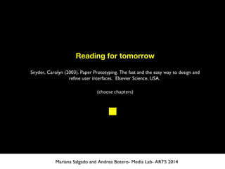 Reading for tomorrow
Snyder, Carolyn (2003). Paper Prototyping. The fast and the easy way to design and
refine user interfaces.  Elsevier Science. USA.
(choose chapters)
Mariana Salgado and Andrea Botero- Media Lab- ARTS 2014
 