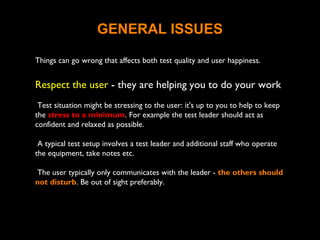 GENERAL ISSUES
Things can go wrong that affects both test quality and user happiness.
Respect the user - they are helping you to do your work
Test situation might be stressing to the user: it's up to you to help to keep
the stress to a minimum. For example the test leader should act as
confident and relaxed as possible.
A typical test setup involves a test leader and additional staff who operate
the equipment, take notes etc.
The user typically only communicates with the leader - the others should
not disturb. Be out of sight preferably.
 