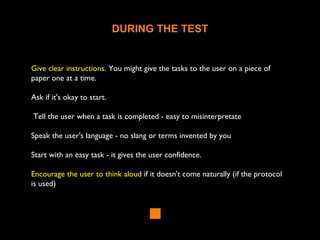 DURING THE TEST
Give clear instructions. You might give the tasks to the user on a piece of
paper one at a time.
Ask if it's okay to start.
Tell the user when a task is completed - easy to misinterpretate
Speak the user's language - no slang or terms invented by you
Start with an easy task - it gives the user confidence.
Encourage the user to think aloud if it doesn't come naturally (if the protocol
is used)
 