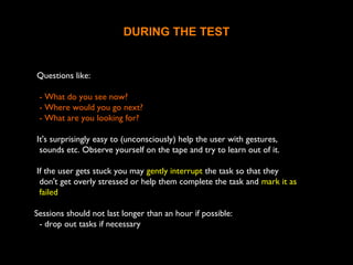 DURING THE TEST
Questions like:
- What do you see now?
- Where would you go next?
- What are you looking for?
It's surprisingly easy to (unconsciously) help the user with gestures,
sounds etc. Observe yourself on the tape and try to learn out of it.
If the user gets stuck you may gently interrupt the task so that they
don't get overly stressed or help them complete the task and mark it as
failed
Sessions should not last longer than an hour if possible:
- drop out tasks if necessary
 