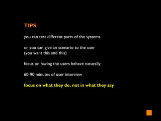 TIPS
you can test different parts of the systems
or you can give an scenario to the user
(you want this and this)
focus on having the users behave naturally
60-90 minutes of user interview
focus on what they do, not in what they say
 