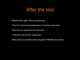 Refreshments, again. Not during the test.
Time for a post-test questionnaire or free-form discussion
Have time for questions and comments
Thank the user for her cooperation
Often some sort of little prizes are given. Preferably not money.
After the test
 