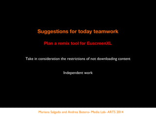Suggestions for today teamwork
Plan a remix tool for EuscreenXL
Take in consideration the restrictions of not downloading content
Independent work
Mariana Salgado and Andrea Botero- Media Lab- ARTS 2014
 