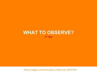 WHAT TO OBSERVE?
4th
day
Mariana Salgado and Andrea Botero- Media Lab- ARTS 2014
 