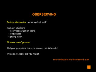 Positive discoveries - what worked well?
Problem situations
- incorrect navigation paths
- long pauses
- getting stuck
Observe users' gestures
Did your prototype convey a correct mental model?
What corrections did you make?
Your reflections on the method itself
OBERSERVING
 
