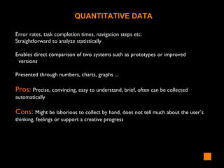 Error rates, task completion times, navigation steps etc.
Straightforward to analyze statistically
Enables direct comparison of two systems such as prototypes or improved
versions
Presented through numbers, charts, graphs ...
Pros: Precise, convincing, easy to understand, brief, often can be collected
automatically
Cons: Might be laborious to collect by hand, does not tell much about the user’s
thinking, feelings or support a creative progress
QUANTITATIVE DATA
 