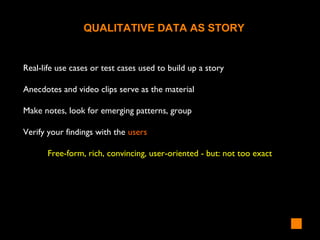 Real-life use cases or test cases used to build up a story
Anecdotes and video clips serve as the material
Make notes, look for emerging patterns, group
Verify your findings with the users
Free-form, rich, convincing, user-oriented - but: not too exact
QUALITATIVE DATA AS STORY
 
