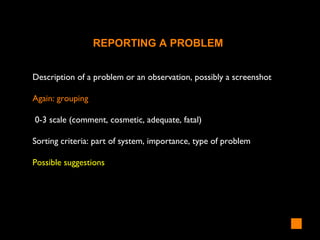 Description of a problem or an observation, possibly a screenshot
Again: grouping
0-3 scale (comment, cosmetic, adequate, fatal)
Sorting criteria: part of system, importance, type of problem
Possible suggestions
REPORTING A PROBLEM
 