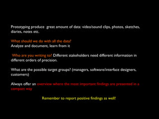 Prototyping produce great amount of data: video/sound clips, photos, sketches,
diaries, notes etc.
What should we do with all the data?
Analyze and document, learn from it
Who are you writing to? Different stakeholders need different information in
different orders of precision.
What are the possible target groups? (managers, software/interface designers,
customers)
Always offer an overview where the most important findings are presented in a
compact way
Remember to report positive findings as well!
 