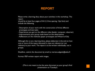 REPORT
Please write a learning diary about your activities in this workshop. The
report
should be at least four pages of A4 (1,5 line spacing, 12pt font) and
include the following:
- Description of your work with the construction of three different
prototypes and test tasks
- Experiences you got on the different roles (leader, computer, observer)
- Improvements your group made based on the observations
- Reflections on the methods (paper prototypes and Wizard of Oz)
Although this is not a learning diary, please elaborate in the end on how
one or more of the topics discussed in class are relevant (or not
relevant) to your work. The report is to be written individually, not in
groups.
Deadline:, submit the document by email to mariana.salgado@aalto.fi
Format: PDF written report with images.
(This is not meant to be the same document as your group's final
presentation on Tuesday!)
 