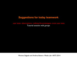 Suggestions for today teamwork
user tests- observations- redoing the prototypes- more user tests
Tutorial sessions with groups
Mariana Salgado and Andrea Botero- Media Lab- ARTS 2014
 