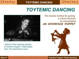 TOYTEMIC DANCING


                             TOYTEMIC DANCING
                                        The intuitive method for guiding
                                                       a virtual character
                                                         by manipulating
                                        AN INTERFACE PUPPET




    Thanks to the inspiring impulse
    of Charlie Chaplin’s Table Ballet
    from The Gold Rush movie



Slide 01                                     Interface Puppet / Patent pending
 