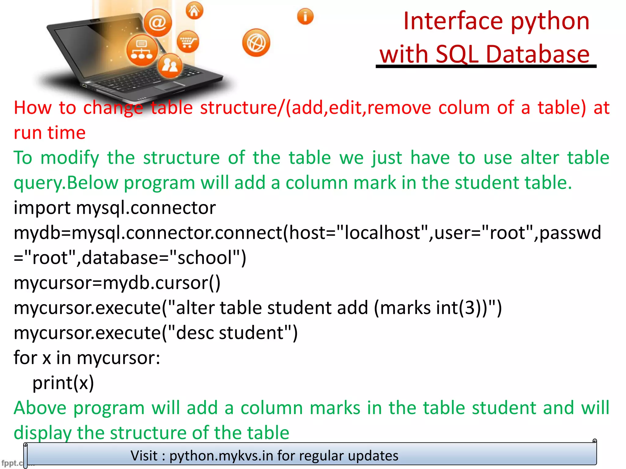 How to change table structure/(add,edit,remove colum of a table) at
run time
To modify the structure of the table we just have to use alter table
query.Below program will add a column mark in the student table.
import mysql.connector
mydb=mysql.connector.connect(host="localhost",user="root",passwd
="root",database="school")
mycursor=mydb.cursor()
mycursor.execute("alter table student add (marks int(3))")
mycursor.execute("desc student")
for x in mycursor:
print(x)
Above program will add a column marks in the table student and will
display the structure of the table
Visit : python.mykvs.in for regular updates
Interface python
with SQL Database
 