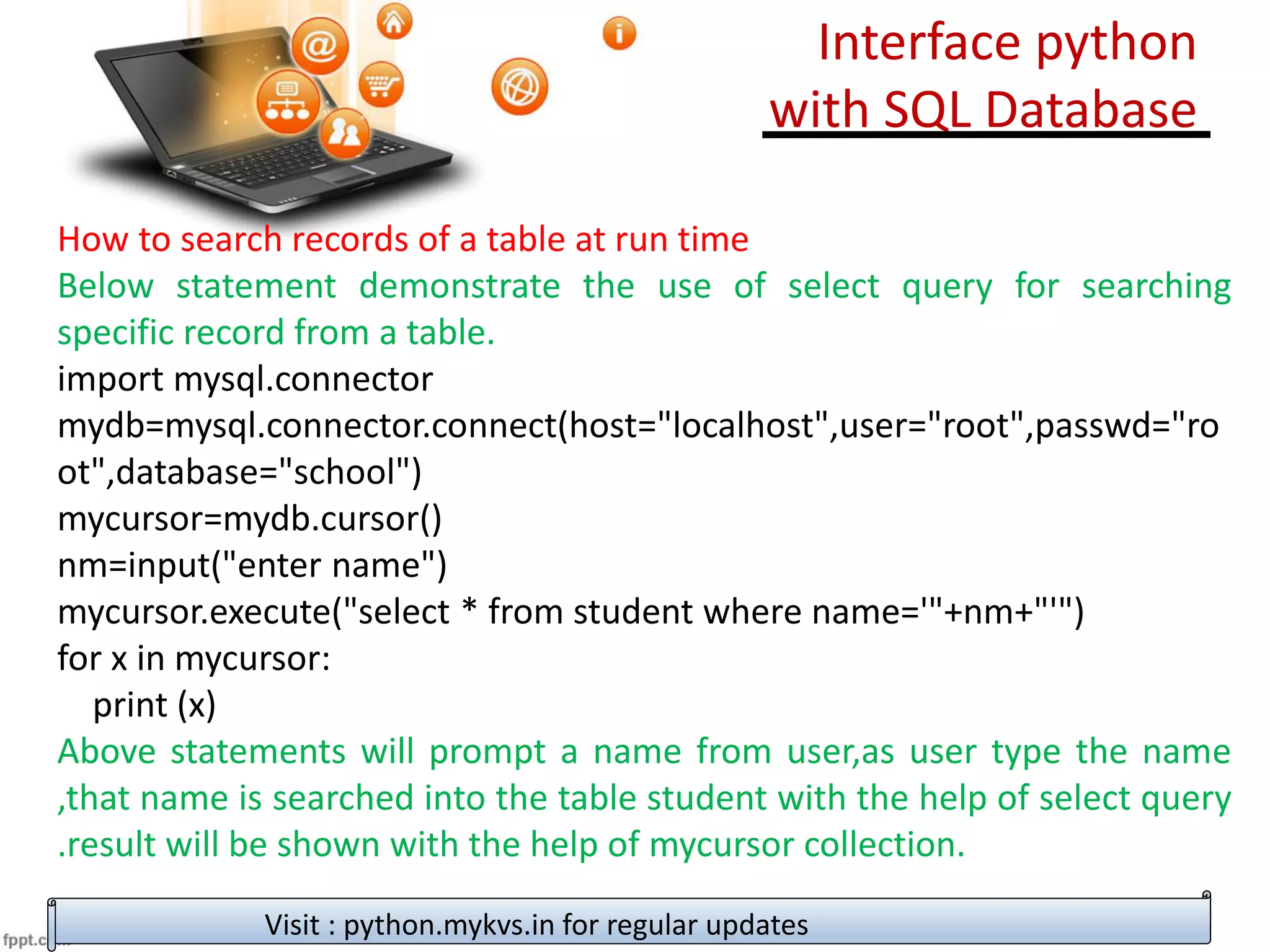 How to search records of a table at run time
Below statement demonstrate the use of select query for searching
specific record from a table.
import mysql.connector
mydb=mysql.connector.connect(host="localhost",user="root",passwd="ro
ot",database="school")
mycursor=mydb.cursor()
nm=input("enter name")
mycursor.execute("select * from student where name='"+nm+"'")
for x in mycursor:
print (x)
Above statements will prompt a name from user,as user type the name
,that name is searched into the table student with the help of select query
.result will be shown with the help of mycursor collection.
Visit : python.mykvs.in for regular updates
Interface python
with SQL Database
 