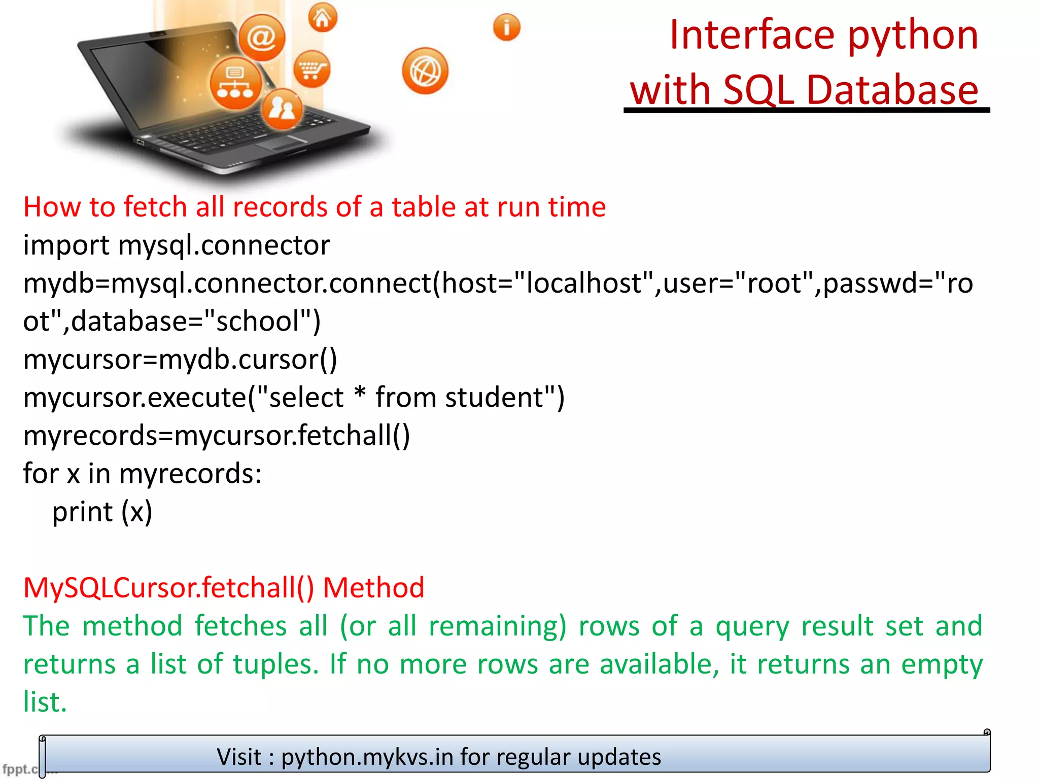 How to fetch all records of a table at run time
import mysql.connector
mydb=mysql.connector.connect(host="localhost",user="root",passwd="ro
ot",database="school")
mycursor=mydb.cursor()
mycursor.execute("select * from student")
myrecords=mycursor.fetchall()
for x in myrecords:
print (x)
MySQLCursor.fetchall() Method
The method fetches all (or all remaining) rows of a query result set and
returns a list of tuples. If no more rows are available, it returns an empty
list.
Visit : python.mykvs.in for regular updates
Interface python
with SQL Database
 