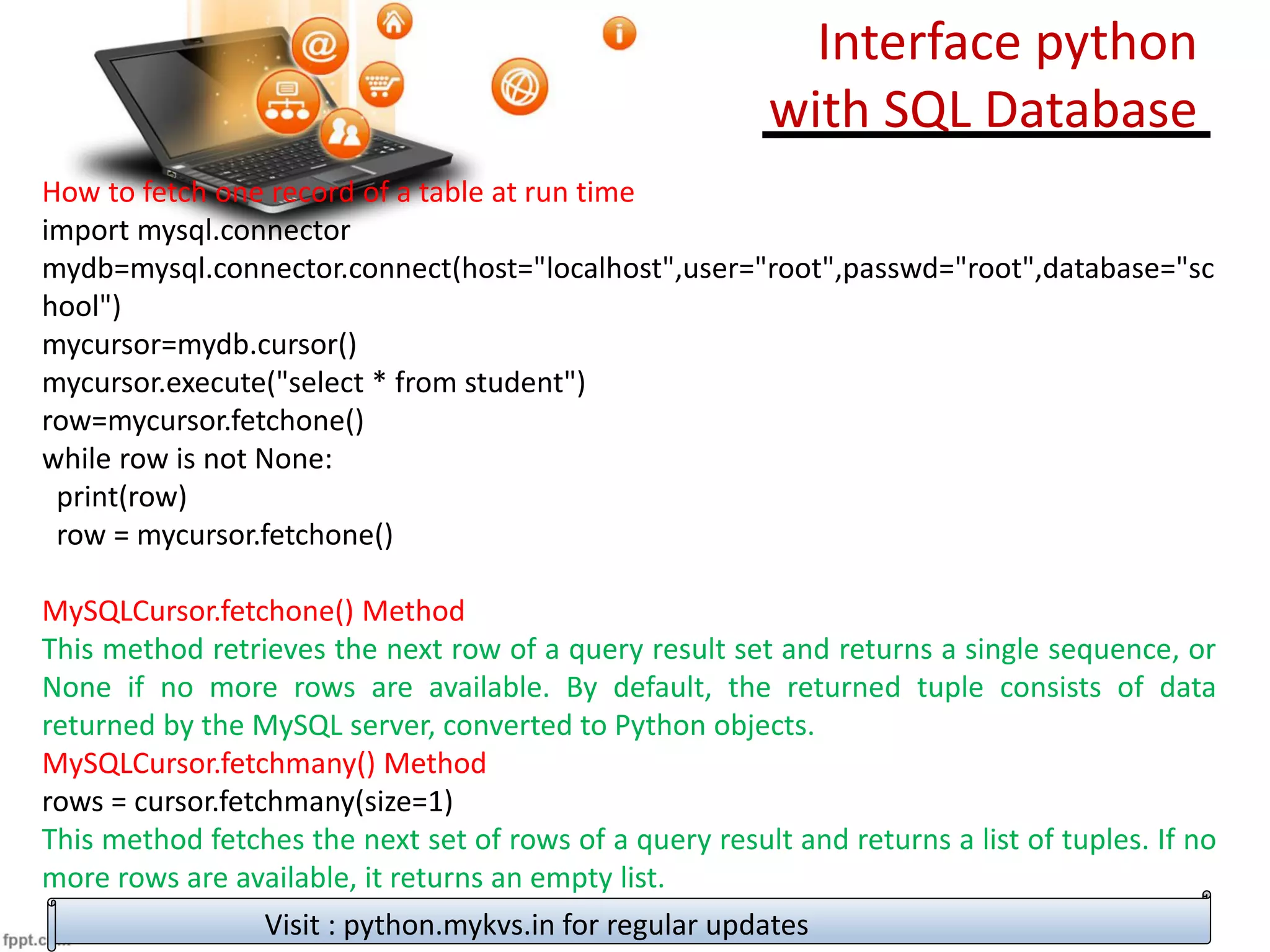 How to fetch one record of a table at run time
import mysql.connector
mydb=mysql.connector.connect(host="localhost",user="root",passwd="root",database="sc
hool")
mycursor=mydb.cursor()
mycursor.execute("select * from student")
row=mycursor.fetchone()
while row is not None:
print(row)
row = mycursor.fetchone()
MySQLCursor.fetchone() Method
This method retrieves the next row of a query result set and returns a single sequence, or
None if no more rows are available. By default, the returned tuple consists of data
returned by the MySQL server, converted to Python objects.
MySQLCursor.fetchmany() Method
rows = cursor.fetchmany(size=1)
This method fetches the next set of rows of a query result and returns a list of tuples. If no
more rows are available, it returns an empty list.
Visit : python.mykvs.in for regular updates
Interface python
with SQL Database
 
