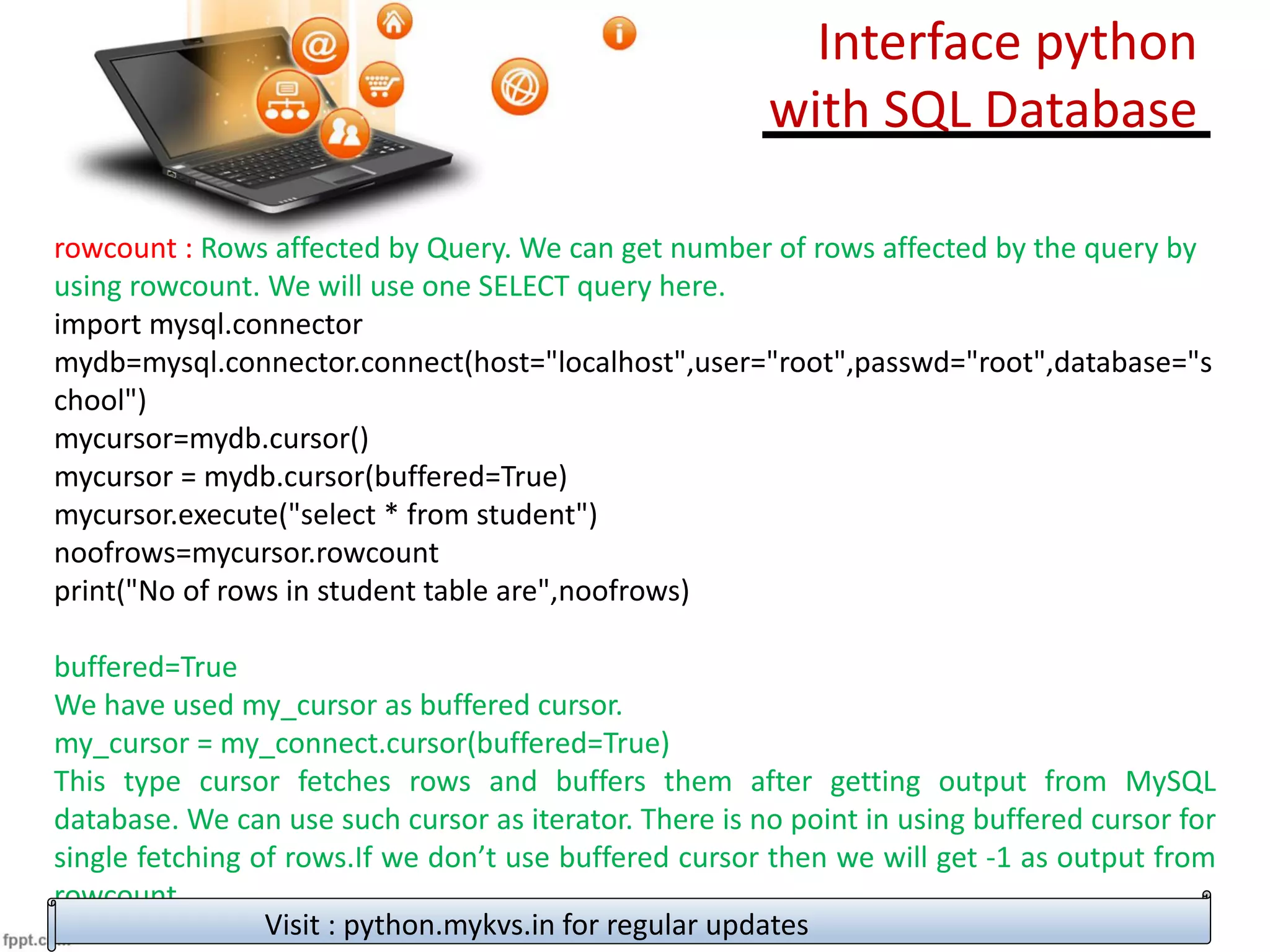rowcount : Rows affected by Query. We can get number of rows affected by the query by
using rowcount. We will use one SELECT query here.
import mysql.connector
mydb=mysql.connector.connect(host="localhost",user="root",passwd="root",database="s
chool")
mycursor=mydb.cursor()
mycursor = mydb.cursor(buffered=True)
mycursor.execute("select * from student")
noofrows=mycursor.rowcount
print("No of rows in student table are",noofrows)
buffered=True
We have used my_cursor as buffered cursor.
my_cursor = my_connect.cursor(buffered=True)
This type cursor fetches rows and buffers them after getting output from MySQL
database. We can use such cursor as iterator. There is no point in using buffered cursor for
single fetching of rows.If we don’t use buffered cursor then we will get -1 as output from
rowcount
Visit : python.mykvs.in for regular updates
Interface python
with SQL Database
 