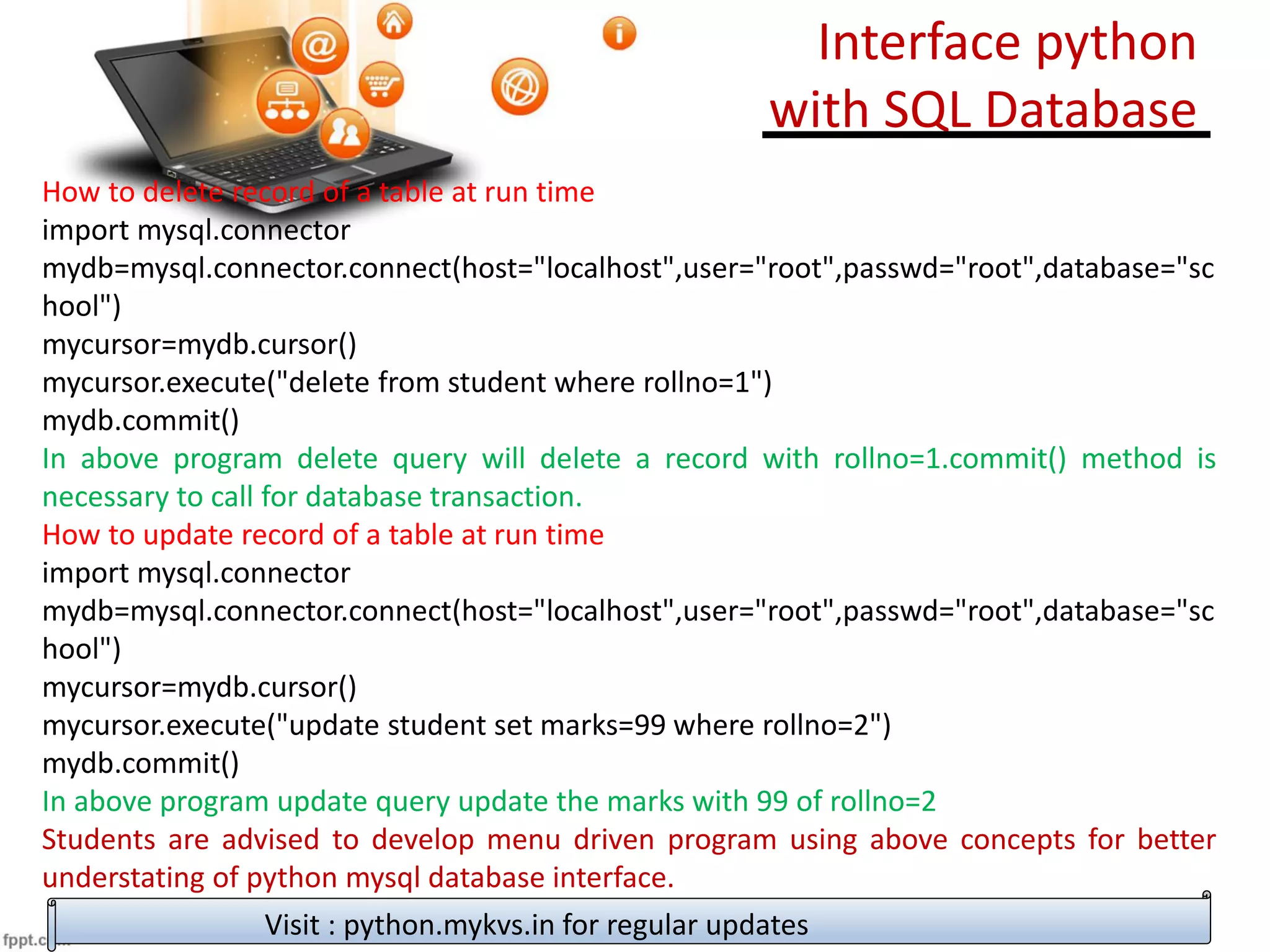 How to delete record of a table at run time
import mysql.connector
mydb=mysql.connector.connect(host="localhost",user="root",passwd="root",database="sc
hool")
mycursor=mydb.cursor()
mycursor.execute("delete from student where rollno=1")
mydb.commit()
In above program delete query will delete a record with rollno=1.commit() method is
necessary to call for database transaction.
How to update record of a table at run time
import mysql.connector
mydb=mysql.connector.connect(host="localhost",user="root",passwd="root",database="sc
hool")
mycursor=mydb.cursor()
mycursor.execute("update student set marks=99 where rollno=2")
mydb.commit()
In above program update query update the marks with 99 of rollno=2
Students are advised to develop menu driven program using above concepts for better
understating of python mysql database interface.
Visit : python.mykvs.in for regular updates
Interface python
with SQL Database
 