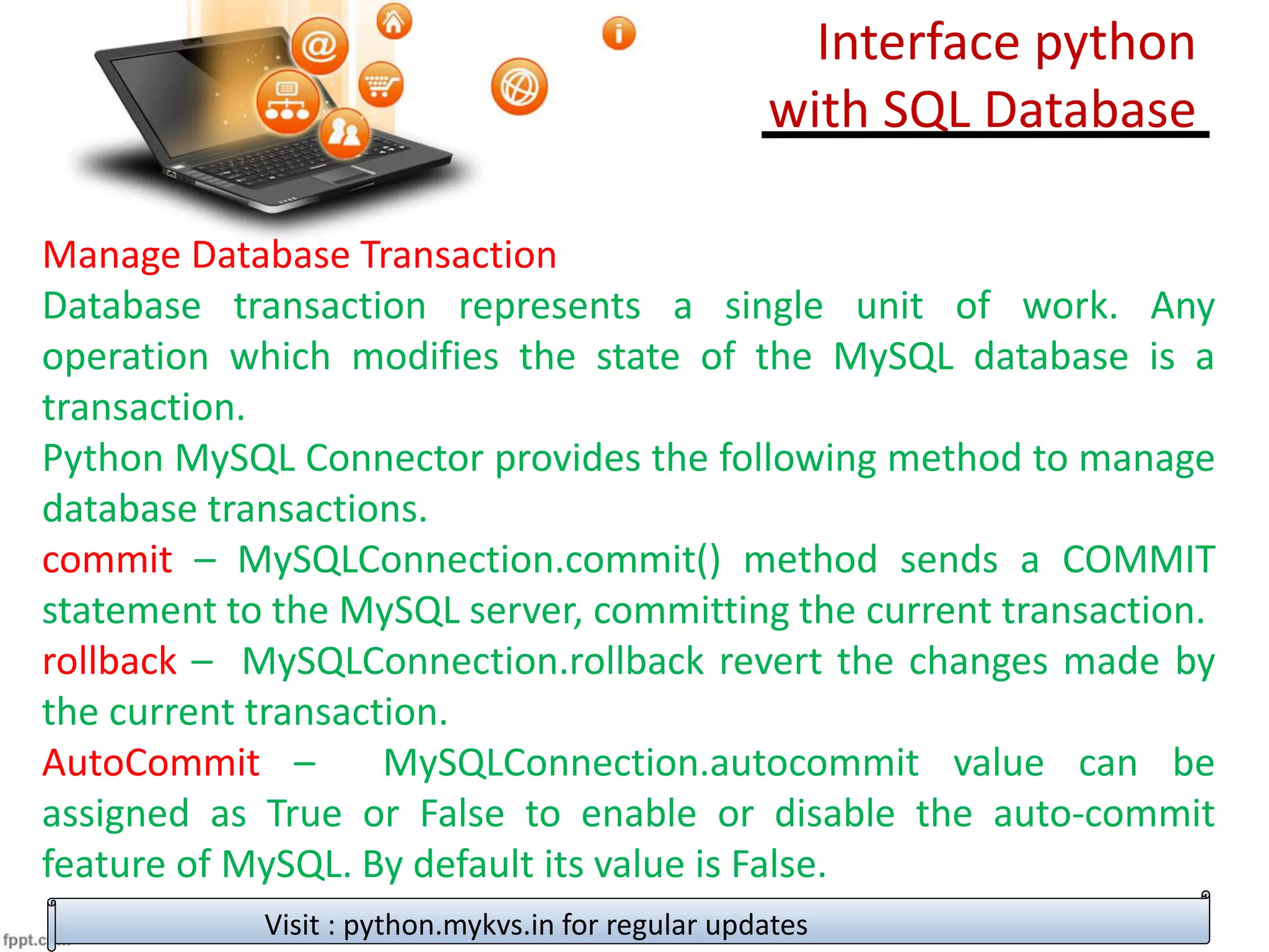 Manage Database Transaction
Database transaction represents a single unit of work. Any
operation which modifies the state of the MySQL database is a
transaction.
Python MySQL Connector provides the following method to manage
database transactions.
commit – MySQLConnection.commit() method sends a COMMIT
statement to the MySQL server, committing the current transaction.
rollback – MySQLConnection.rollback revert the changes made by
the current transaction.
AutoCommit – MySQLConnection.autocommit value can be
assigned as True or False to enable or disable the auto-commit
feature of MySQL. By default its value is False.
Visit : python.mykvs.in for regular updates
Interface python
with SQL Database
 