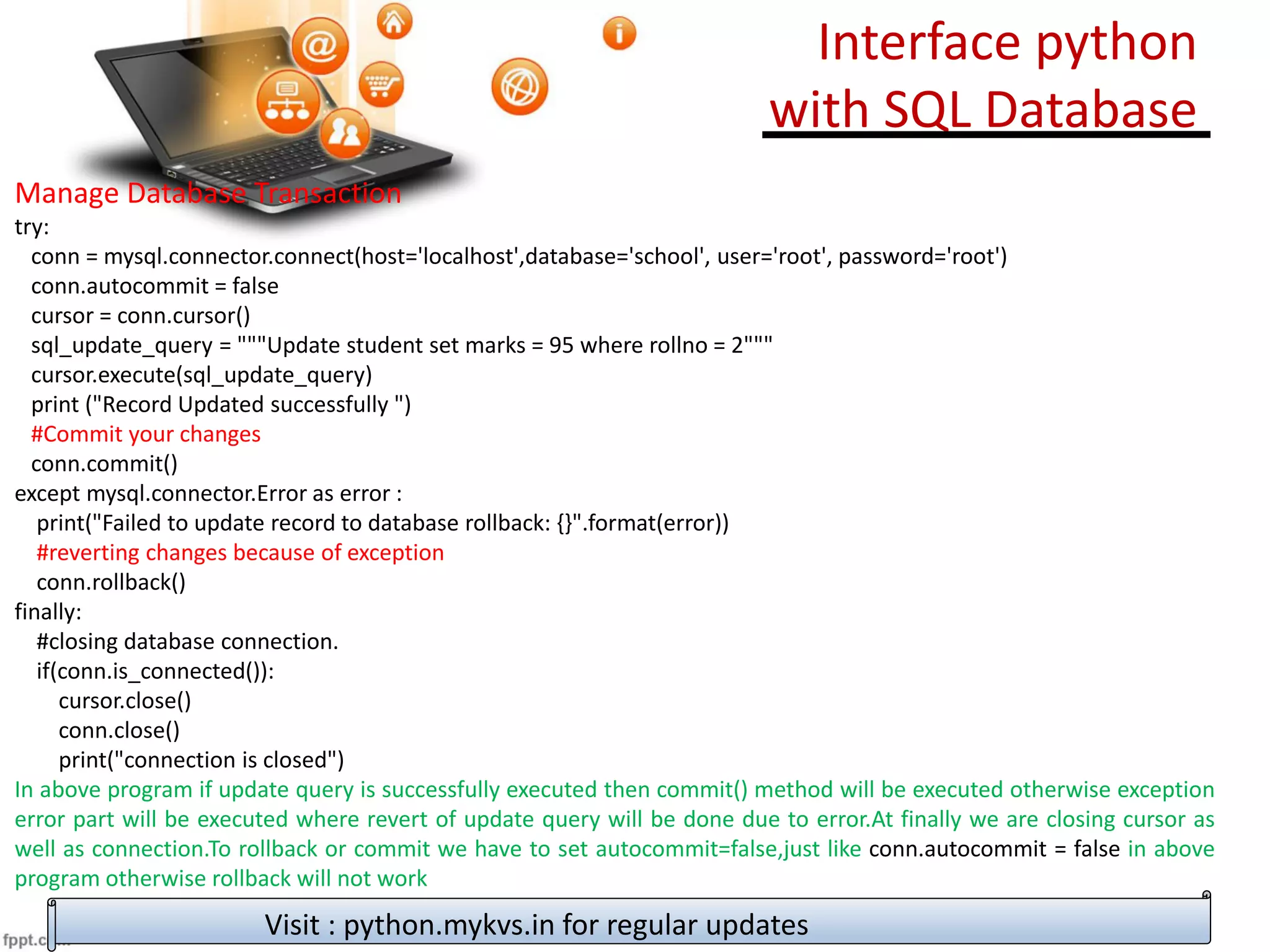 Manage Database Transaction
try:
conn = mysql.connector.connect(host='localhost',database='school', user='root', password='root')
conn.autocommit = false
cursor = conn.cursor()
sql_update_query = """Update student set marks = 95 where rollno = 2"""
cursor.execute(sql_update_query)
print ("Record Updated successfully ")
#Commit your changes
conn.commit()
except mysql.connector.Error as error :
print("Failed to update record to database rollback: {}".format(error))
#reverting changes because of exception
conn.rollback()
finally:
#closing database connection.
if(conn.is_connected()):
cursor.close()
conn.close()
print("connection is closed")
In above program if update query is successfully executed then commit() method will be executed otherwise exception
error part will be executed where revert of update query will be done due to error.At finally we are closing cursor as
well as connection.To rollback or commit we have to set autocommit=false,just like conn.autocommit = false in above
program otherwise rollback will not work
Visit : python.mykvs.in for regular updates
Interface python
with SQL Database
 