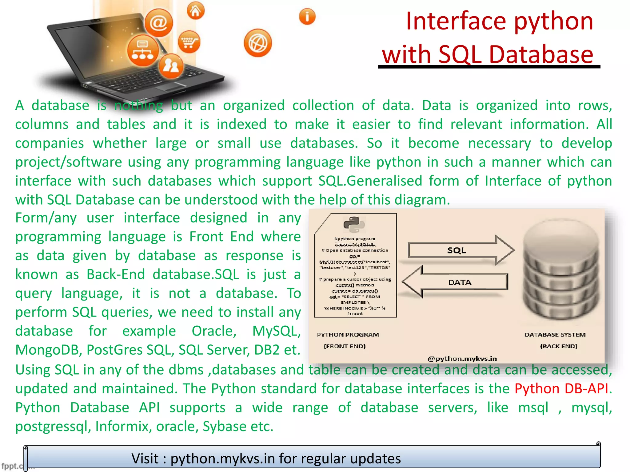 Interface python
with SQL Database
Visit : python.mykvs.in for regular updates
A database is nothing but an organized collection of data. Data is organized into rows,
columns and tables and it is indexed to make it easier to find relevant information. All
companies whether large or small use databases. So it become necessary to develop
project/software using any programming language like python in such a manner which can
interface with such databases which support SQL.Generalised form of Interface of python
with SQL Database can be understood with the help of this diagram.
Using SQL in any of the dbms ,databases and table can be created and data can be accessed,
updated and maintained. The Python standard for database interfaces is the Python DB-API.
Python Database API supports a wide range of database servers, like msql , mysql,
postgressql, Informix, oracle, Sybase etc.
Form/any user interface designed in any
programming language is Front End where
as data given by database as response is
known as Back-End database.SQL is just a
query language, it is not a database. To
perform SQL queries, we need to install any
database for example Oracle, MySQL,
MongoDB, PostGres SQL, SQL Server, DB2 et.
 