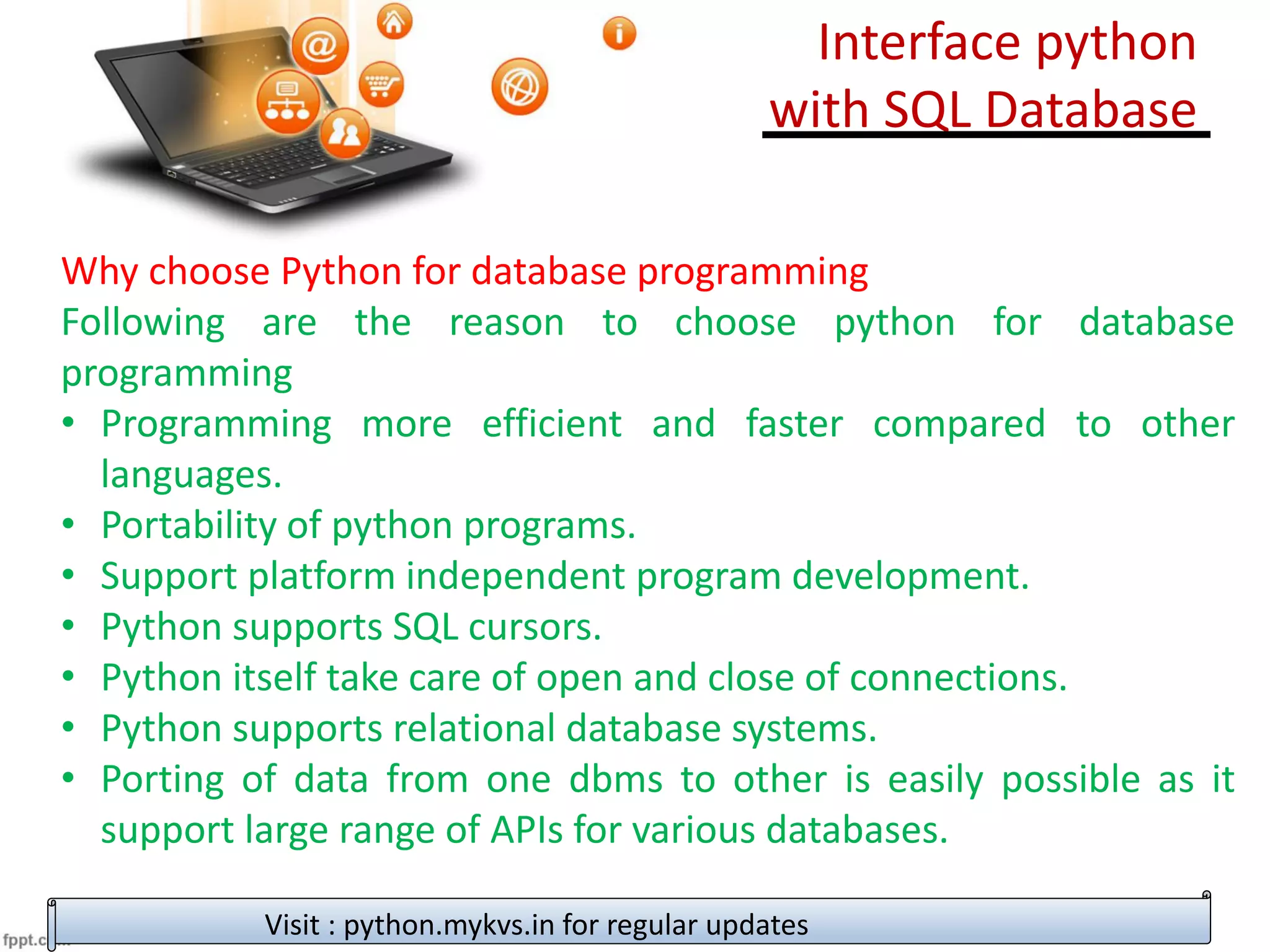 Why choose Python for database programming
Following are the reason to choose python for database
programming
• Programming more efficient and faster compared to other
languages.
• Portability of python programs.
• Support platform independent program development.
• Python supports SQL cursors.
• Python itself take care of open and close of connections.
• Python supports relational database systems.
• Porting of data from one dbms to other is easily possible as it
support large range of APIs for various databases.
Visit : python.mykvs.in for regular updates
Interface python
with SQL Database
 