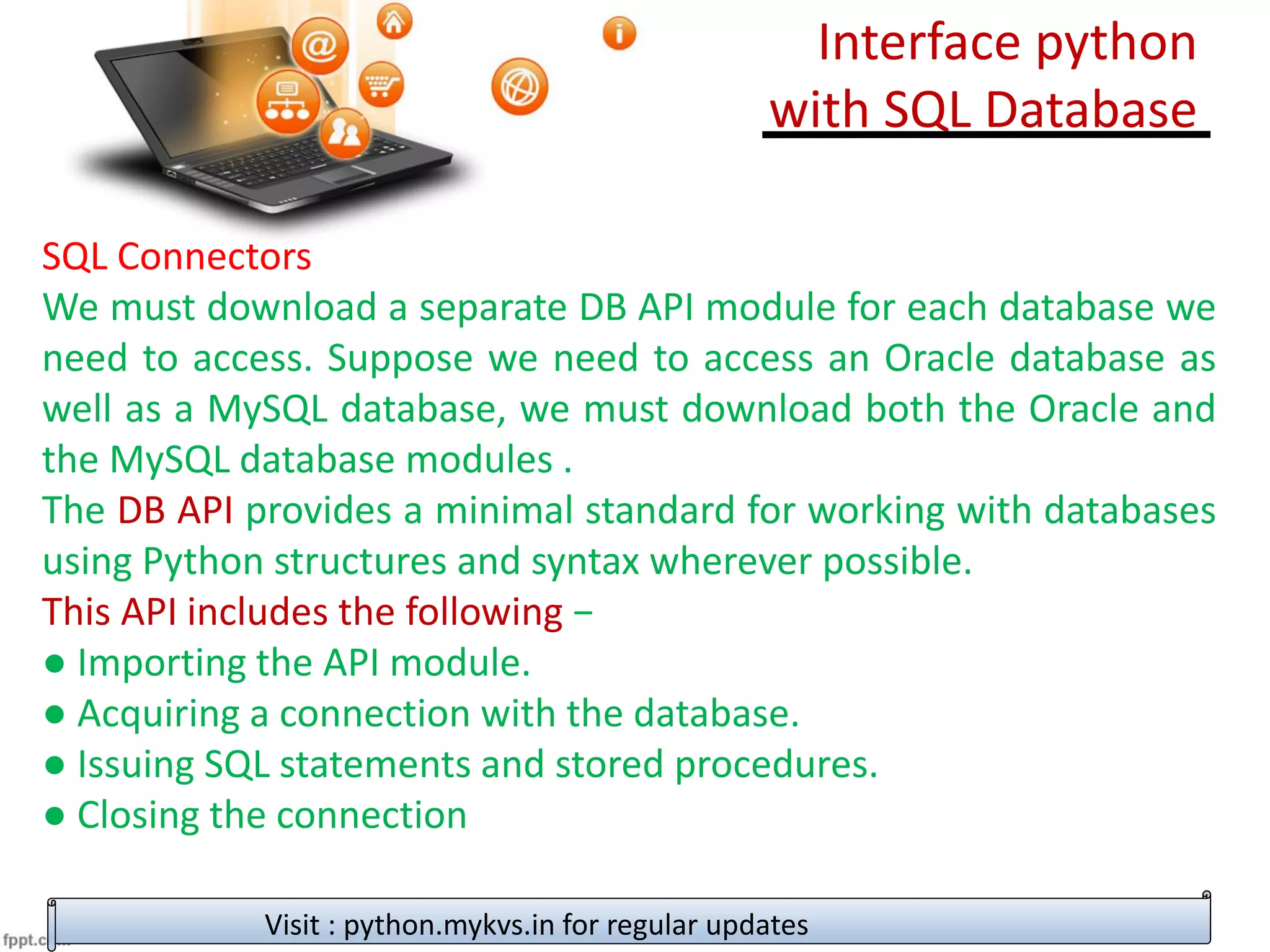 SQL Connectors
We must download a separate DB API module for each database we
need to access. Suppose we need to access an Oracle database as
well as a MySQL database, we must download both the Oracle and
the MySQL database modules .
The DB API provides a minimal standard for working with databases
using Python structures and syntax wherever possible.
This API includes the following −
● Importing the API module.
● Acquiring a connection with the database.
● Issuing SQL statements and stored procedures.
● Closing the connection
Visit : python.mykvs.in for regular updates
Interface python
with SQL Database
 