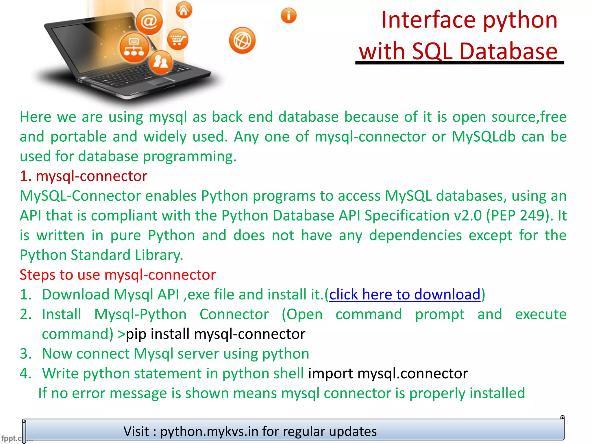 Here we are using mysql as back end database because of it is open source,free
and portable and widely used. Any one of mysql-connector or MySQLdb can be
used for database programming.
1. mysql-connector
MySQL-Connector enables Python programs to access MySQL databases, using an
API that is compliant with the Python Database API Specification v2.0 (PEP 249). It
is written in pure Python and does not have any dependencies except for the
Python Standard Library.
Steps to use mysql-connector
1. Download Mysql API ,exe file and install it.(click here to download)
2. Install Mysql-Python Connector (Open command prompt and execute
command) >pip install mysql-connector
3. Now connect Mysql server using python
4. Write python statement in python shell import mysql.connector
If no error message is shown means mysql connector is properly installed
Visit : python.mykvs.in for regular updates
Interface python
with SQL Database
 