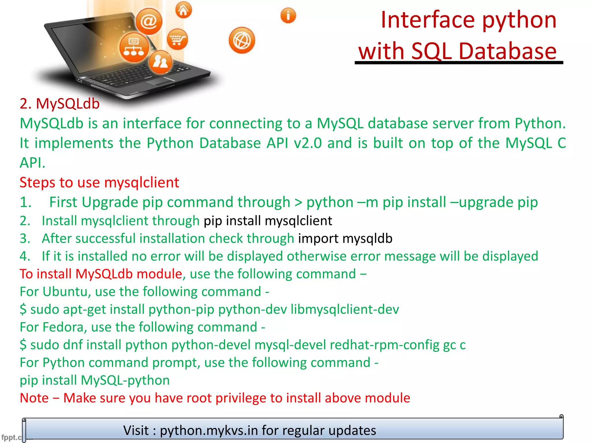 2. MySQLdb
MySQLdb is an interface for connecting to a MySQL database server from Python.
It implements the Python Database API v2.0 and is built on top of the MySQL C
API.
Steps to use mysqlclient
1. First Upgrade pip command through > python –m pip install –upgrade pip
2. Install mysqlclient through pip install mysqlclient
3. After successful installation check through import mysqldb
4. If it is installed no error will be displayed otherwise error message will be displayed
To install MySQLdb module, use the following command −
For Ubuntu, use the following command -
$ sudo apt-get install python-pip python-dev libmysqlclient-dev
For Fedora, use the following command -
$ sudo dnf install python python-devel mysql-devel redhat-rpm-config gc c
For Python command prompt, use the following command -
pip install MySQL-python
Note − Make sure you have root privilege to install above module
Visit : python.mykvs.in for regular updates
Interface python
with SQL Database
 