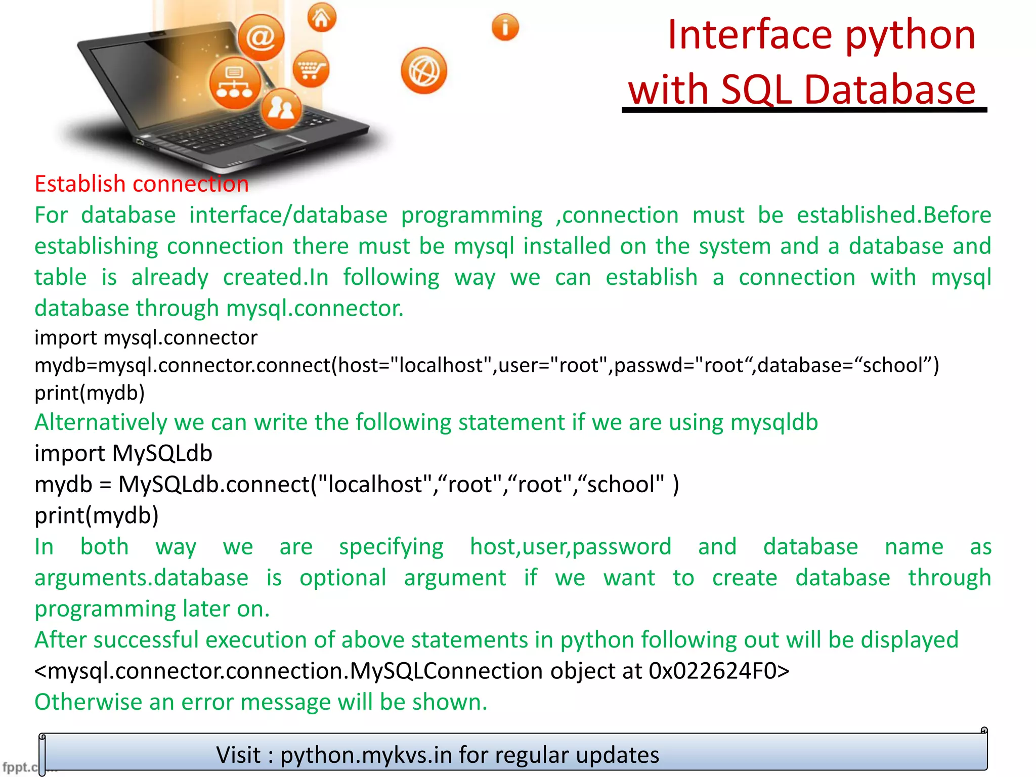 Establish connection
For database interface/database programming ,connection must be established.Before
establishing connection there must be mysql installed on the system and a database and
table is already created.In following way we can establish a connection with mysql
database through mysql.connector.
import mysql.connector
mydb=mysql.connector.connect(host="localhost",user="root",passwd="root“,database=“school”)
print(mydb)
Alternatively we can write the following statement if we are using mysqldb
import MySQLdb
mydb = MySQLdb.connect("localhost",“root",“root",“school" )
print(mydb)
In both way we are specifying host,user,password and database name as
arguments.database is optional argument if we want to create database through
programming later on.
After successful execution of above statements in python following out will be displayed
<mysql.connector.connection.MySQLConnection object at 0x022624F0>
Otherwise an error message will be shown.
Visit : python.mykvs.in for regular updates
Interface python
with SQL Database
 