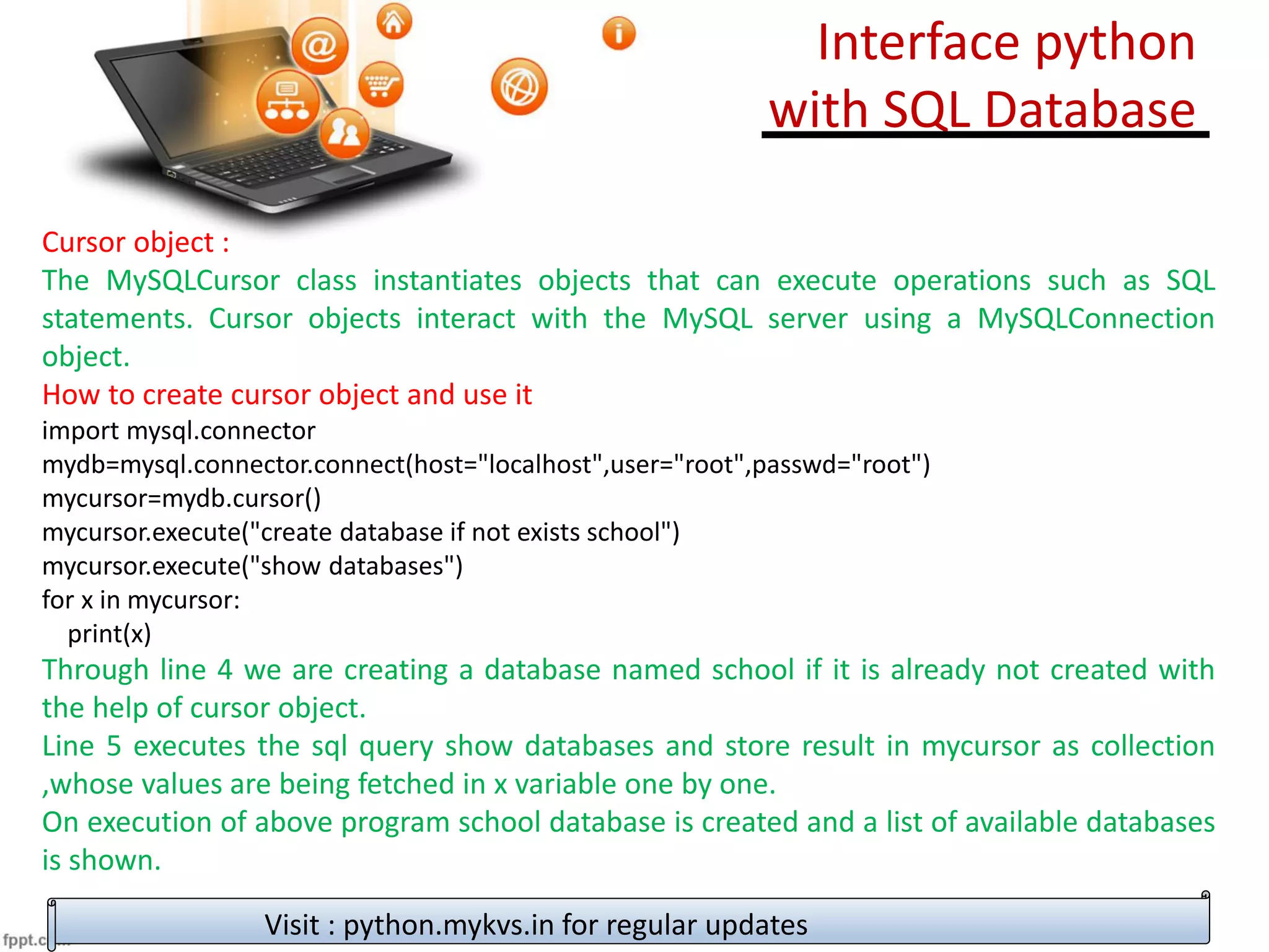 Cursor object :
The MySQLCursor class instantiates objects that can execute operations such as SQL
statements. Cursor objects interact with the MySQL server using a MySQLConnection
object.
How to create cursor object and use it
import mysql.connector
mydb=mysql.connector.connect(host="localhost",user="root",passwd="root")
mycursor=mydb.cursor()
mycursor.execute("create database if not exists school")
mycursor.execute("show databases")
for x in mycursor:
print(x)
Through line 4 we are creating a database named school if it is already not created with
the help of cursor object.
Line 5 executes the sql query show databases and store result in mycursor as collection
,whose values are being fetched in x variable one by one.
On execution of above program school database is created and a list of available databases
is shown.
Visit : python.mykvs.in for regular updates
Interface python
with SQL Database
 