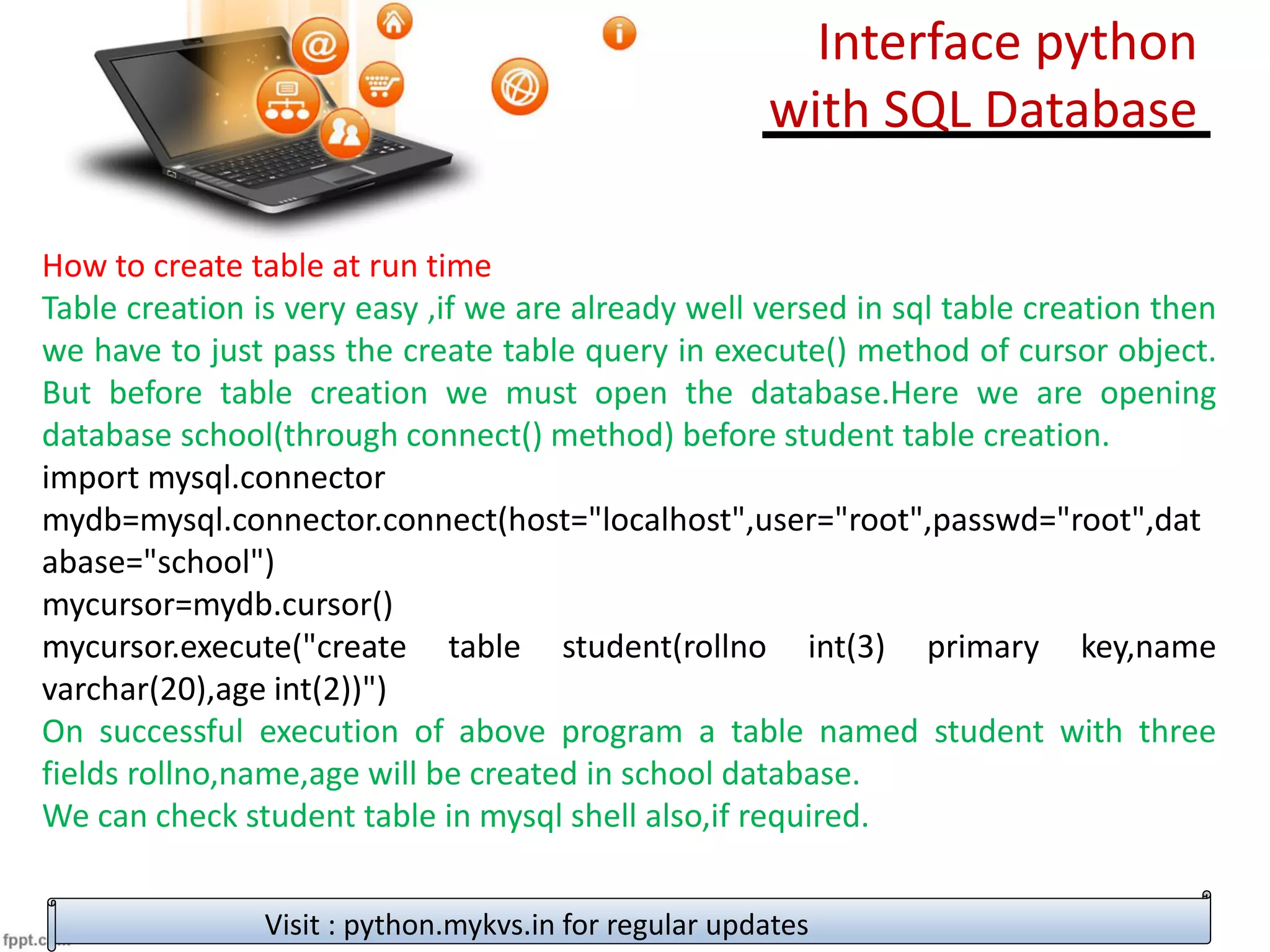 How to create table at run time
Table creation is very easy ,if we are already well versed in sql table creation then
we have to just pass the create table query in execute() method of cursor object.
But before table creation we must open the database.Here we are opening
database school(through connect() method) before student table creation.
import mysql.connector
mydb=mysql.connector.connect(host="localhost",user="root",passwd="root",dat
abase="school")
mycursor=mydb.cursor()
mycursor.execute("create table student(rollno int(3) primary key,name
varchar(20),age int(2))")
On successful execution of above program a table named student with three
fields rollno,name,age will be created in school database.
We can check student table in mysql shell also,if required.
Visit : python.mykvs.in for regular updates
Interface python
with SQL Database
 