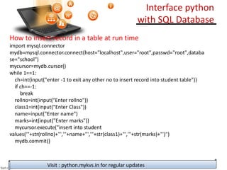 Interface python
with SQL Database
How to insert record in a table at run time
import mysql.connector
mydb=mysql.connector.connect(host="localhost",user="root",passwd="root",databa
se="school")
mycursor=mydb.cursor()
while 1==1:
ch=int(input("enter -1 to exit any other no to insert record into student table"))
if ch==-1:
break
rollno=int(input("Enter rollno"))
class1=int(input("Enter Class"))
name=input("Enter name")
marks=int(input("Enter marks"))
mycursor.execute("insert into student
values('"+str(rollno)+"','"+name+"','"+str(class1)+"','"+str(marks)+"')")
mydb.commit()
Visit : python.mykvs.in for regular updates
 