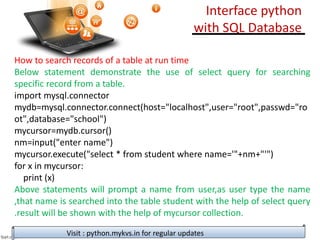 How to search records of a table at run time
Below statement demonstrate the use of select query for searching
specific record from a table.
import mysql.connector
mydb=mysql.connector.connect(host="localhost",user="root",passwd="ro
ot",database="school")
mycursor=mydb.cursor()
nm=input("enter name")
mycursor.execute("select * from student where name='"+nm+"'")
for x in mycursor:
print (x)
Above statements will prompt a name from user,as user type the name
,that name is searched into the table student with the help of select query
.result will be shown with the help of mycursor collection.
Visit : python.mykvs.in for regular updates
Interface python
with SQL Database
 