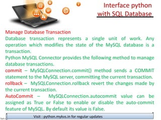 Manage Database Transaction
Database transaction represents a single unit of work. Any
operation which modifies the state of the MySQL database is a
transaction.
Python MySQL Connector provides the following method to manage
database transactions.
commit – MySQLConnection.commit() method sends a COMMIT
statement to the MySQL server, committing the current transaction.
rollback – MySQLConnection.rollback revert the changes made by
the current transaction.
AutoCommit – MySQLConnection.autocommit value can be
assigned as True or False to enable or disable the auto-commit
feature of MySQL. By default its value is False.
Visit : python.mykvs.in for regular updates
Interface python
with SQL Database
 