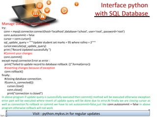 Manage Database Transaction
try:
conn = mysql.connector.connect(host='localhost',database='school', user='root', password='root')
conn.autocommit = false
cursor = conn.cursor()
sql_update_query = """Update student set marks = 95 where rollno = 2"""
cursor.execute(sql_update_query)
print ("Record Updated successfully ")
#Commit your changes
conn.commit()
except mysql.connector.Error as error :
print("Failed to update record to database rollback: {}".format(error))
#reverting changes because of exception
conn.rollback()
finally:
#closing database connection.
if(conn.is_connected()):
cursor.close()
conn.close()
print("connection is closed")
In above program if update query is successfully executed then commit() method will be executed otherwise exception
error part will be executed where revert of update query will be done due to error.At finally we are closing cursor as
well as connection.To rollback or commit we have to set autocommit=false,just like conn.autocommit = false in above
program otherwise rollback will not work
Visit : python.mykvs.in for regular updates
Interface python
with SQL Database
 