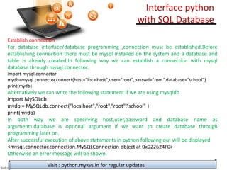 Establish connection
For database interface/database programming ,connection must be established.Before
establishing connection there must be mysql installed on the system and a database and
table is already created.In following way we can establish a connection with mysql
database through mysql.connector.
import mysql.connector
mydb=mysql.connector.connect(host="localhost",user="root",passwd="root“,database=“school”)
print(mydb)
Alternatively we can write the following statement if we are using mysqldb
import MySQLdb
mydb = MySQLdb.connect("localhost",“root",“root",“school" )
print(mydb)
In both way we are specifying host,user,password and database name as
arguments.database is optional argument if we want to create database through
programming later on.
After successful execution of above statements in python following out will be displayed
<mysql.connector.connection.MySQLConnection object at 0x022624F0>
Otherwise an error message will be shown.
Visit : python.mykvs.in for regular updates
Interface python
with SQL Database
 