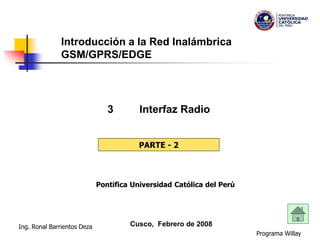 Programa Willay
Ing. Ronal Barrientos Deza
Introducción a la Red Inalámbrica
GSM/GPRS/EDGE
3 Interfaz Radio
Cusco, Febrero de 2008
PARTE - 2
Pontifica Universidad Católica del Perú
 