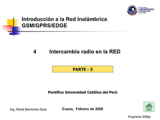 Programa Willay
Ing. Ronal Barrientos Deza
Introducción a la Red Inalámbrica
GSM/GPRS/EDGE
4 Intercambio radio en la RED
Cusco, Febrero de 2008
PARTE - 3
Pontifica Universidad Católica del Perú
 