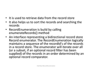 • It is used to retrieve data from the record store
• It also helps us to sort the records and searching the
records
• RecordEnumeration is build by calling
enumerateRecords() method
• An interface representing a bidirectional record store
Record enumerator. The RecordEnumeration logically
maintains a sequence of the recordId's of the records
in a record store. The enumerator will iterate over all
(or a subset, if an optional record filter has been
supplied) of the records in an order determined by an
optional record comparator.
Interface RecordEnumeration

 