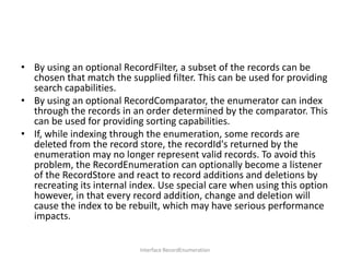 • By using an optional RecordFilter, a subset of the records can be
chosen that match the supplied filter. This can be used for providing
search capabilities.
• By using an optional RecordComparator, the enumerator can index
through the records in an order determined by the comparator. This
can be used for providing sorting capabilities.
• If, while indexing through the enumeration, some records are
deleted from the record store, the recordId's returned by the
enumeration may no longer represent valid records. To avoid this
problem, the RecordEnumeration can optionally become a listener
of the RecordStore and react to record additions and deletions by
recreating its internal index. Use special care when using this option
however, in that every record addition, change and deletion will
cause the index to be rebuilt, which may have serious performance
impacts.
Interface RecordEnumeration

 